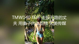 TMW140 坏坏 走投无路的丈夫 用妻子肉体抵债 天美传媒