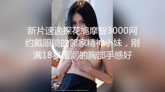 新片速递探花鸠摩智3000网约戴眼镜的邻家精神小妹，刚满18岁圆润的胸部手感好