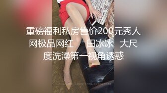 重磅福利私房售价200元秀人网极品网红❤️田冰冰✿大尺度洗澡第一视角诱惑