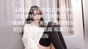 【极品航空??空姐女神】专操空姐推特大神『BMWZ』空姐制服?黑丝美腿?虐操穿制服的空姐 南航空姐篇 高清720P原版