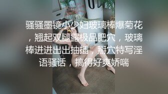 骚骚墨镜小少妇玻璃棒爆菊花，翘起双腿露极品肥穴，玻璃棒进进出出抽插，掰穴特写淫语骚话，搞得好爽娇喘