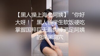 【黑人操上海老阿姨】“你好大呀！”黑人留学生软饭硬吃掌握国粹巨无霸肉棒满足阿姨的深渊洞穴