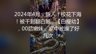 2024年4月，新人！校花下海！被干到翻白眼，【白瘦幼】，00后嫩妹，家中被操了好几次