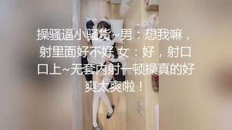 操骚逼小骚货~男：想我嘛，射里面好不好 女：好，射口口上~无套内射一顿操真的好爽太爽啦！