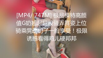 [MP4/ 747M] 极品模特高颜值G奶翘起屁股骚弄舞姿上位骑乘晃动奶子一脸享受！极限诱惑看得鸡儿硬邦邦