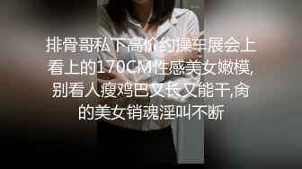 排骨哥私下高价约操车展会上看上的170CM性感美女嫩模,别看人瘦鸡巴又长又能干,肏的美女销魂淫叫不断