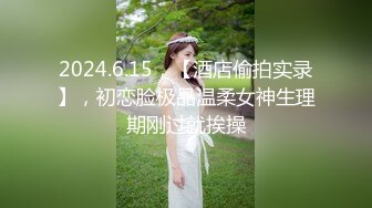 2024.6.15，【酒店偷拍实录】，初恋脸极品温柔女神生理期刚过就挨操