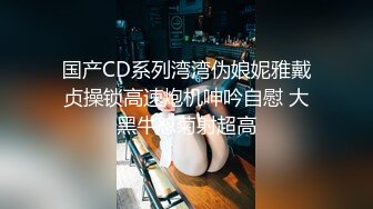 国产CD系列湾湾伪娘妮雅戴贞操锁高速炮机呻吟自慰 大黑牛怼菊射超高