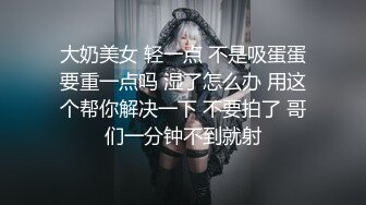 大奶美女 轻一点 不是吸蛋蛋要重一点吗 湿了怎么办 用这个帮你解决一下 不要拍了 哥们一分钟不到就射