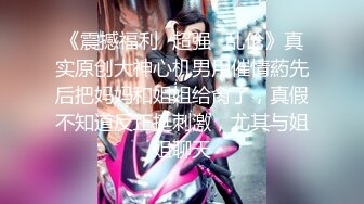 《震撼福利✿超强✿乱伦》真实原创大神心机男用催情葯先后把妈妈和姐姐给肏了，真假不知道反正挺刺激，尤其与姐姐聊天