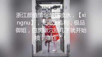 浙江颜值情侣最强喷水，【xingnu】，未流出福利，极品御姐，白虎嫩穴插几下就开始喷，爽炸了！