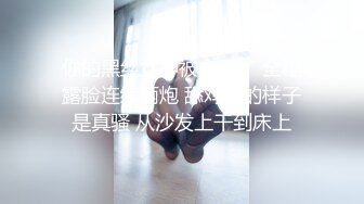 你的黑丝女神被人干了 全程露脸连续两炮 舔鸡巴的样子是真骚 从沙发上干到床上