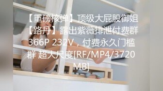 【重磅核弹】顶级大屁股御姐【路丹】露出紫薇排泄付费群366P 232V，付费永久门槛群 超大尺度[RF/MP4/3720MB]