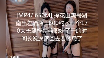 [MP4/ 650M] 探花山鸡哥湖南出差酒店 1800约了一个170大长腿模特兼职妹子干的时间长说逼疼回去要休息了