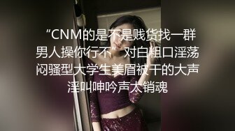 “CNM的是不是贱货找一群男人操你行不”对白粗口淫荡闷骚型大学生美眉被干的大声淫叫呻吟声太销魂