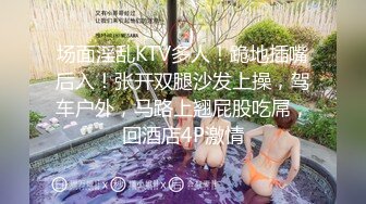 场面淫乱KTV多人！跪地插嘴后入！张开双腿沙发上操，驾车户外，马路上翘屁股吃屌，回酒店4P激情