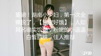 重磅！湖南小少妇，第一次全裸脱了，【宝宝好饿】，人如其名确实饥渴，粉嫩的小逼逼白皙肌肤，佳人推荐