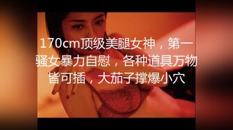 170cm顶级美腿女神，第一骚女暴力自慰，各种道具万物皆可插，大茄子撑爆小穴