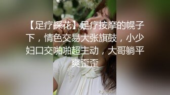 【足疗探花】足疗按摩的幌子下，情色交易大张旗鼓，小少妇口交啪啪超主动，大哥躺平爽歪歪