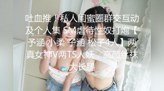 吐血推！私人闺蜜圈群交互动及个人集 SM虐待性奴打炮【予涵 小柔 子涵 松子4人】两真女神V两TS人妖，高颜丝袜大长腿