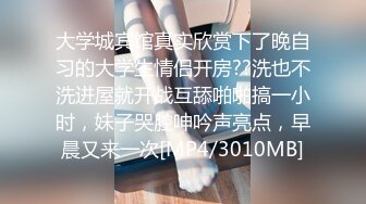 大学城宾馆真实欣赏下了晚自习的大学生情侣开房??洗也不洗进屋就开战互舔啪啪搞一小时，妹子哭腔呻吟声亮点，早晨又来一次[MP4/3010MB]