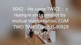 0042 - He came TWICE： creampie and cumshot by mutual masturbation. CUM TWO TIMES! (ph635d09294b5cf)