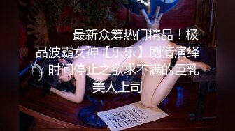 ⚫️⚫️最新众筹热门精品！极品波霸女神【乐乐】剧情演绎，时间停止之欲求不满的巨乳美人上司