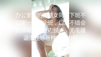 办公室里的骚货女同事下班不回家一起加个班，口活不错会玩深喉办公室内脱光，无毛骚逼很性感各种抽插内射