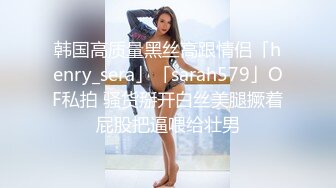 韩国高质量黑丝高跟情侣「henry_sera」「sarah579」OF私拍 骚货掰开白丝美腿撅着屁股把逼喂给壮男