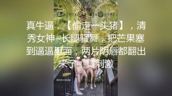 真牛逼，【偷走一头猪】，清秀女神~长腿骚舞，把芒果塞到逼逼里面，两片阴唇都翻出来了，真刺激