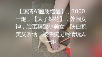 【超清AI画质增强】，3000一炮，【太子探花】，外围女神，脸蛋精致小美女，肤白貌美又听话，被油腻男尽情玩弄一炮