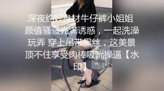 深夜约好身材牛仔裤小姐姐 颜值骚骚充满诱惑，一起洗澡玩弄 穿上吊带黑丝，这美景顶不住享受肉棒吸吮操逼【水印】