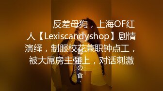 ⚫️⚫️反差母狗，上海OF红人【Lexiscandyshop】剧情演绎，制服校花兼职钟点工，被大屌房主强上，对话刺激