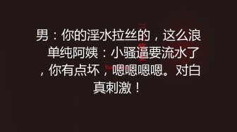 男：你的淫水拉丝的，这么浪   单纯阿姨：小骚逼要流水了，你有点坏，嗯嗯嗯嗯。对白真刺激！