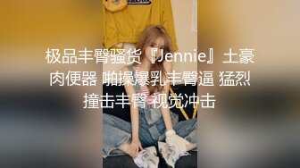 极品丰臀骚货『Jennie』土豪肉便器 啪操爆乳丰臀逼 猛烈撞击丰臀 视觉冲击