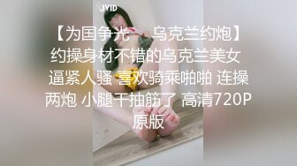 【为国争光❤️乌克兰约炮】约操身材不错的乌克兰美女 逼紧人骚 喜欢骑乘啪啪 连操两炮 小腿干抽筋了 高清720P原版