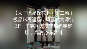 【太子极品探花】（第二场）极品JK再返场，风骚尤物师徒3P，干完聊天撸串喝酒完整版，高清源码录制