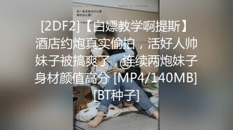 [2DF2]【白嫖教学啊提斯】酒店约炮真实偷拍，活好人帅妹子被搞爽了，连续两炮妹子身材颜值高分 [MP4/140MB][BT种子]