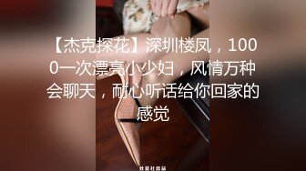 【杰克探花】深圳楼凤，1000一次漂亮小少妇，风情万种会聊天，耐心听话给你回家的感觉