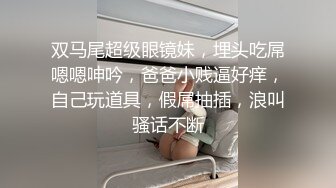 双马尾超级眼镜妹，埋头吃屌嗯嗯呻吟，爸爸小贱逼好痒，自己玩道具，假屌抽插，浪叫骚话不断