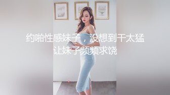 约啪性感妹子，没想到干太猛让妹子频频求饶