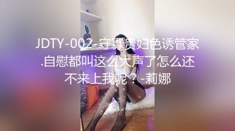 JDTY-002-守寡贵妇色诱管家.自慰都叫这么大声了怎么还不来上我呢？-莉娜