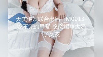 天美传媒联合出品-TM0013-吃不完的早餐-突袭爆草大奶子女友