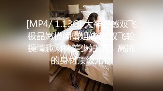 [MP4/ 1.13G] 大神震撼双飞极品嫩模闺蜜姐妹花 双飞轮操情趣网袜美少妇 下，高挑的身材顶级尤物