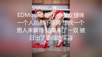 EDMosaic 新作 小美女捷咪一个人自慰不够爽 想找一个男人来解馋 结果来了一双 被日出了幸福的笑容