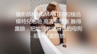 攝影師KINGMASTER和極品模特兒啪啪 高清完整集 難得露臉，把她調教成自己的母狗 掐脖子激烈抽