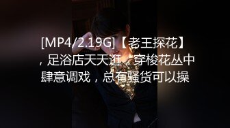 [MP4/2.19G]【老王探花】，足浴店天天逛，穿梭花丛中肆意调戏，总有骚货可以操