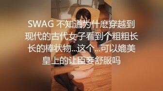 SWAG 不知道为什麽穿越到现代的古代女子看到个粗粗长长的棒状物...这个...可以媲美皇上的让臣妾舒服吗