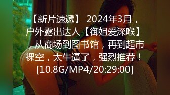 【新片速遞】 2024年3月，户外露出达人【御姐爱深喉】，从商场到图书馆，再到超市裸空，太牛逼了，强烈推荐！[10.8G/MP4/20:29:00]