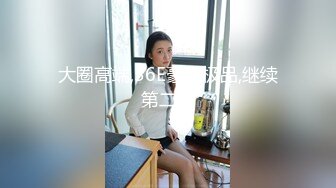 大圈高端,36E豪乳极品,继续第二炮